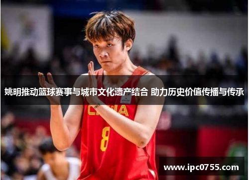 姚明推动篮球赛事与城市文化遗产结合 助力历史价值传播与传承