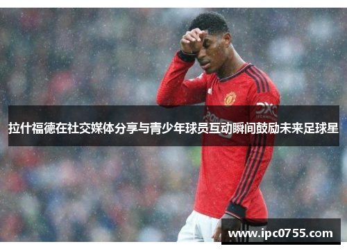 拉什福德在社交媒体分享与青少年球员互动瞬间鼓励未来足球星