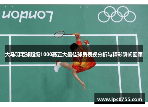 大马羽毛球超级1000赛五大最佳球员表现分析与精彩瞬间回顾