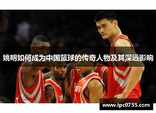 姚明如何成为中国篮球的传奇人物及其深远影响