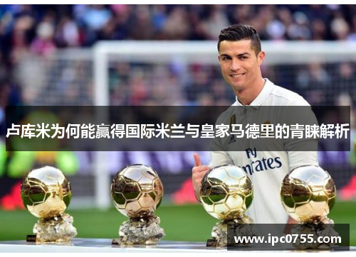 卢库米为何能赢得国际米兰与皇家马德里的青睐解析