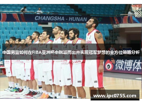 中国男篮如何在FIBA亚洲杯中脱颖而出并实现冠军梦想的全方位策略分析