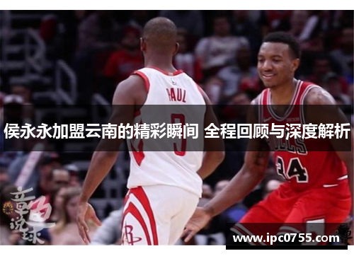 侯永永加盟云南的精彩瞬间 全程回顾与深度解析