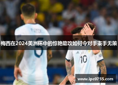 梅西在2024美洲杯中的惊艳助攻如何令对手束手无策