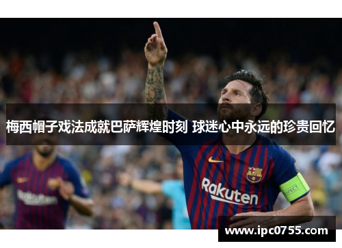梅西帽子戏法成就巴萨辉煌时刻 球迷心中永远的珍贵回忆