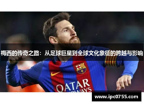 梅西的传奇之路：从足球巨星到全球文化象征的跨越与影响