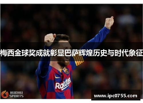 梅西金球奖成就彰显巴萨辉煌历史与时代象征