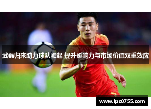 武磊归来助力球队崛起 提升影响力与市场价值双重效应