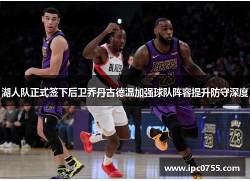 湖人队正式签下后卫乔丹古德温加强球队阵容提升防守深度