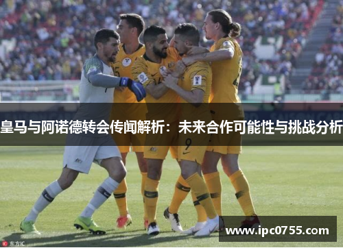 皇马与阿诺德转会传闻解析：未来合作可能性与挑战分析