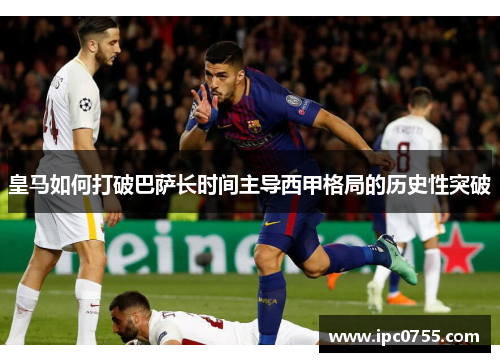 皇马如何打破巴萨长时间主导西甲格局的历史性突破