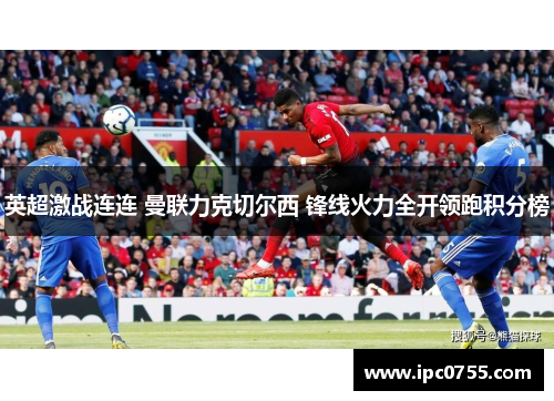 英超激战连连 曼联力克切尔西 锋线火力全开领跑积分榜