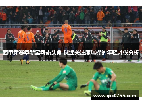西甲新赛季新星崭露头角 球迷关注度爆棚的年轻才俊分析 西甲新赛季新星崭露头角 球迷关注度爆棚的年轻才俊分析