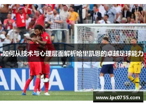 如何从技术与心理层面解析哈里凯恩的卓越足球能力 如何从技术与心理层面解析哈里凯恩的卓越足球能力