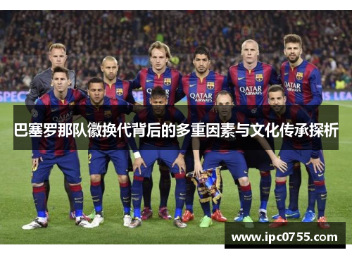 巴塞罗那队徽换代背后的多重因素与文化传承探析 巴塞罗那队徽换代背后的多重因素与文化传承探析