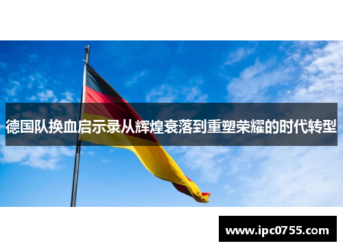 德国队换血启示录从辉煌衰落到重塑荣耀的时代转型 德国队换血启示录从辉煌衰落到重塑荣耀的时代转型