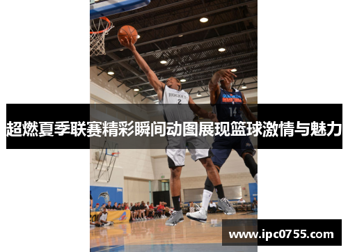 超燃夏季联赛精彩瞬间动图展现篮球激情与魅力