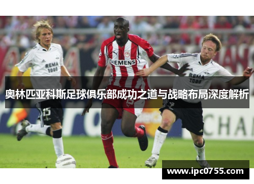 奥林匹亚科斯足球俱乐部成功之道与战略布局深度解析